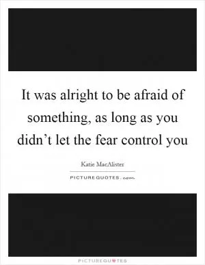 It was alright to be afraid of something, as long as you didn’t let the fear control you Picture Quote #1