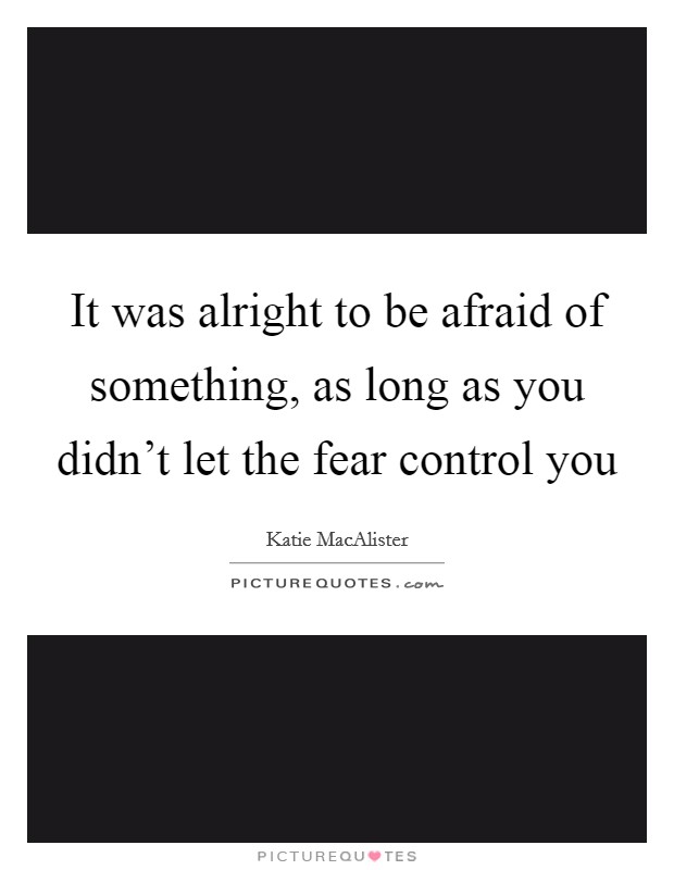 It was alright to be afraid of something, as long as you didn't let the fear control you Picture Quote #1