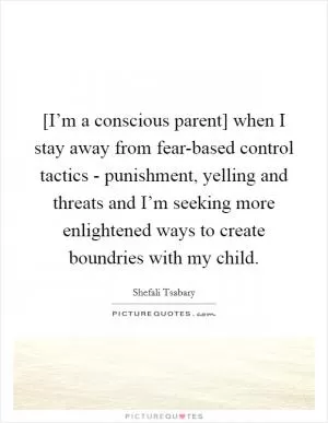 [I’m a conscious parent] when I stay away from fear-based control tactics - punishment, yelling and threats and I’m seeking more enlightened ways to create boundries with my child Picture Quote #1
