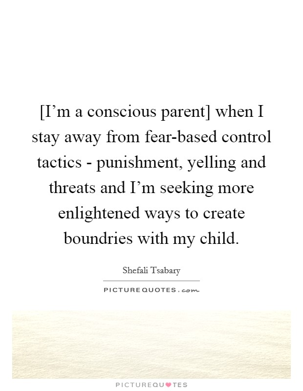 [I'm a conscious parent] when I stay away from fear-based control tactics - punishment, yelling and threats and I'm seeking more enlightened ways to create boundries with my child. Picture Quote #1