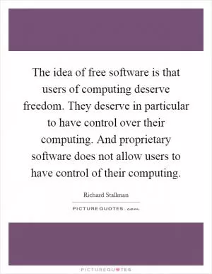 The idea of free software is that users of computing deserve freedom. They deserve in particular to have control over their computing. And proprietary software does not allow users to have control of their computing Picture Quote #1