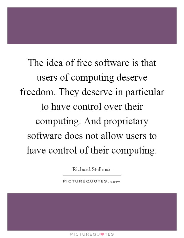 The idea of free software is that users of computing deserve freedom. They deserve in particular to have control over their computing. And proprietary software does not allow users to have control of their computing. Picture Quote #1