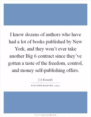 I know dozens of authors who have had a lot of books published by New York, and they won’t ever take another Big 6 contract since they’ve gotten a taste of the freedom, control, and money self-publishing offers Picture Quote #1