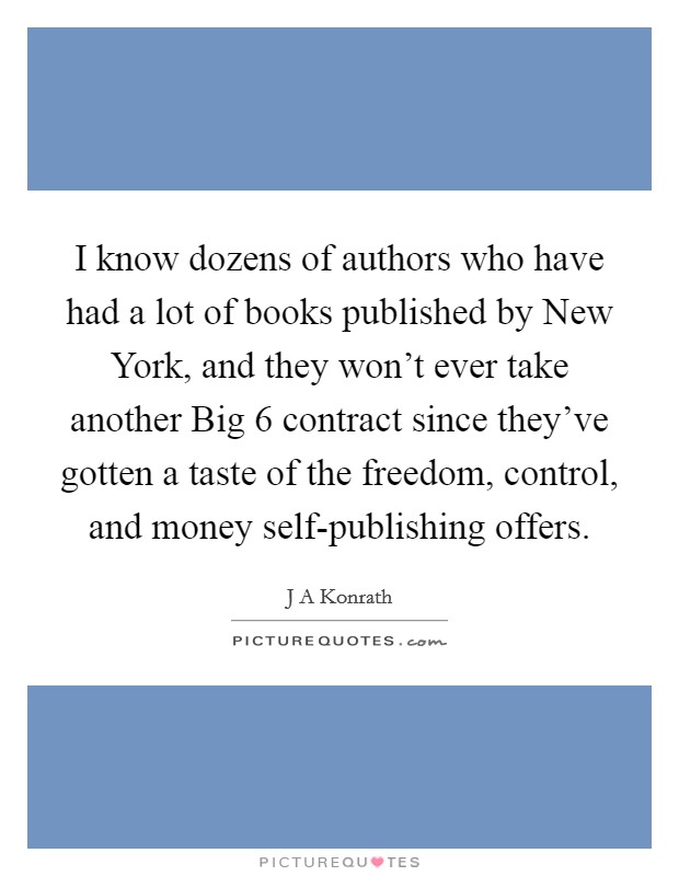 I know dozens of authors who have had a lot of books published by New York, and they won't ever take another Big 6 contract since they've gotten a taste of the freedom, control, and money self-publishing offers. Picture Quote #1