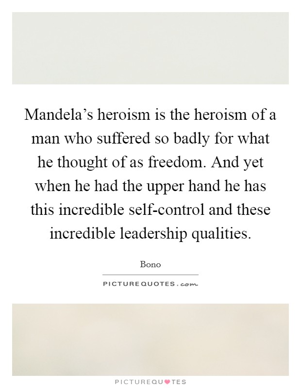Mandela's heroism is the heroism of a man who suffered so badly for what he thought of as freedom. And yet when he had the upper hand he has this incredible self-control and these incredible leadership qualities. Picture Quote #1