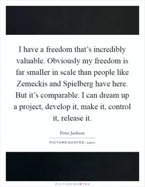 I have a freedom that’s incredibly valuable. Obviously my freedom is far smaller in scale than people like Zemeckis and Spielberg have here. But it’s comparable. I can dream up a project, develop it, make it, control it, release it Picture Quote #1
