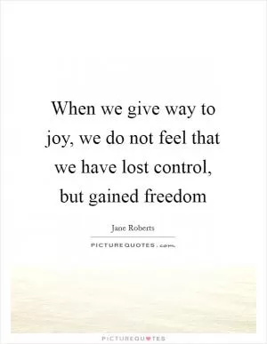 When we give way to joy, we do not feel that we have lost control, but gained freedom Picture Quote #1