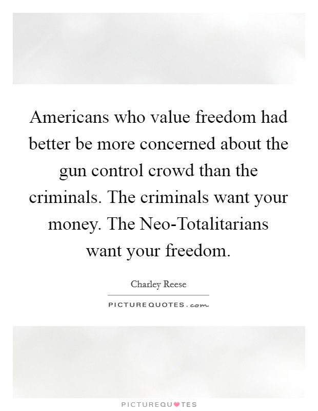 Americans who value freedom had better be more concerned about the gun control crowd than the criminals. The criminals want your money. The Neo-Totalitarians want your freedom. Picture Quote #1