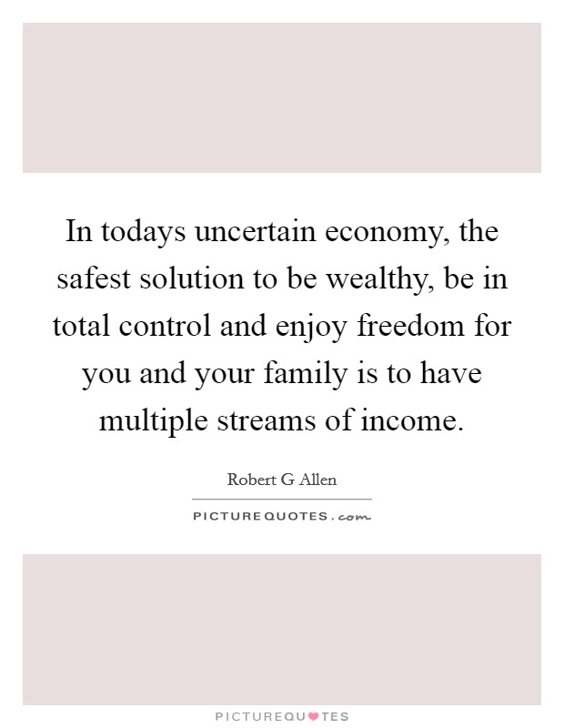 In todays uncertain economy, the safest solution to be wealthy, be in total control and enjoy freedom for you and your family is to have multiple streams of income. Picture Quote #1