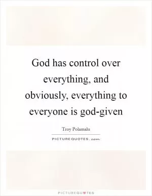 God has control over everything, and obviously, everything to everyone is god-given Picture Quote #1