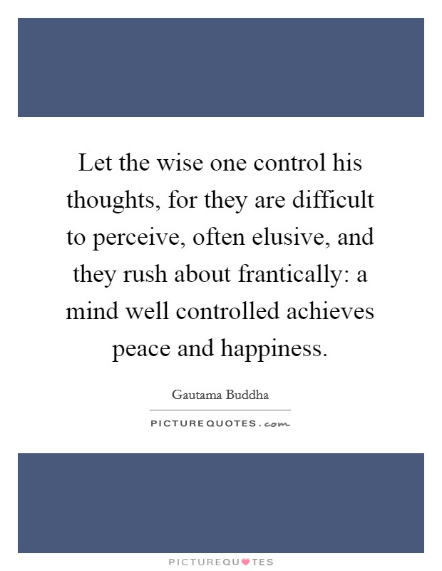 Let the wise one control his thoughts, for they are difficult to perceive, often elusive, and they rush about frantically: a mind well controlled achieves peace and happiness. Picture Quote #1