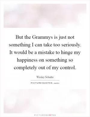 But the Grammys is just not something I can take too seriously. It would be a mistake to hinge my happiness on something so completely out of my control Picture Quote #1