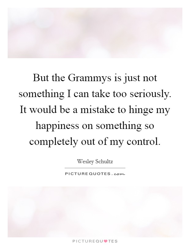 But the Grammys is just not something I can take too seriously. It would be a mistake to hinge my happiness on something so completely out of my control. Picture Quote #1