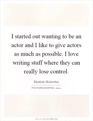 I started out wanting to be an actor and I like to give actors as much as possible. I love writing stuff where they can really lose control Picture Quote #1