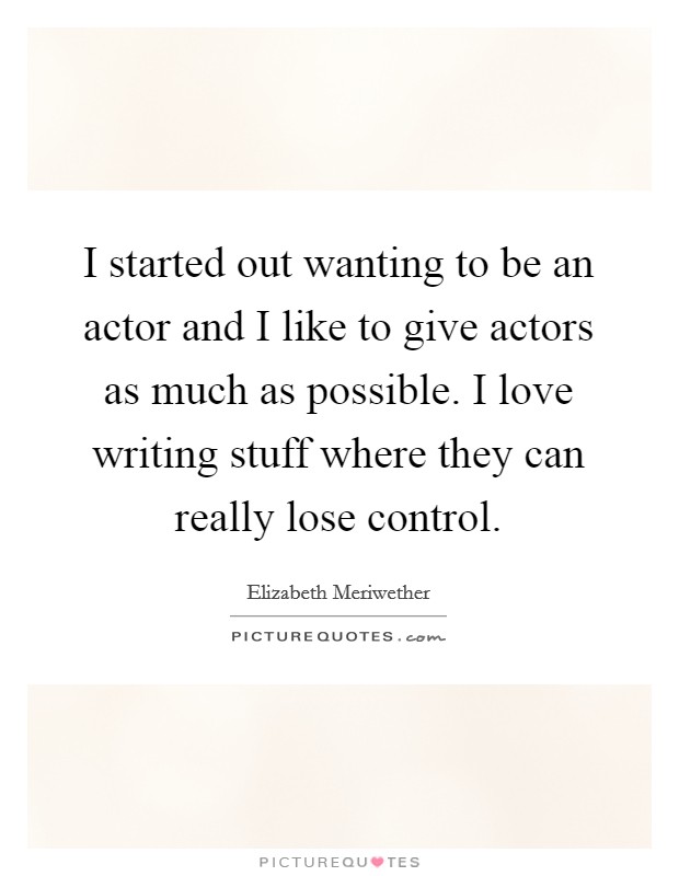I started out wanting to be an actor and I like to give actors as much as possible. I love writing stuff where they can really lose control. Picture Quote #1