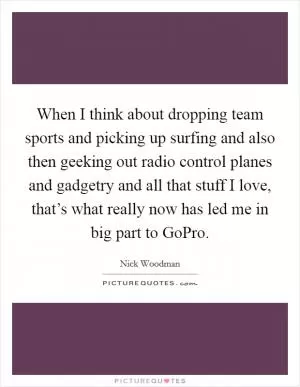 When I think about dropping team sports and picking up surfing and also then geeking out radio control planes and gadgetry and all that stuff I love, that’s what really now has led me in big part to GoPro Picture Quote #1
