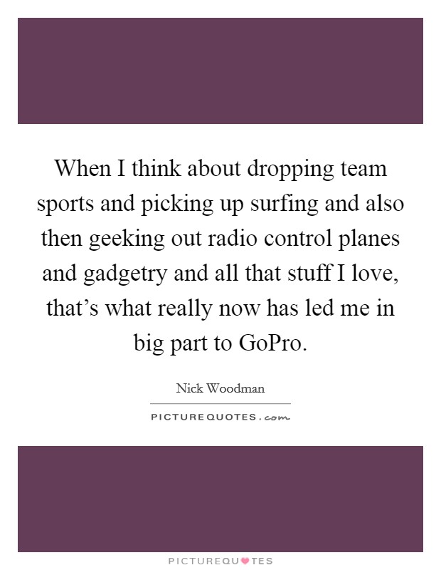 When I think about dropping team sports and picking up surfing and also then geeking out radio control planes and gadgetry and all that stuff I love, that's what really now has led me in big part to GoPro. Picture Quote #1