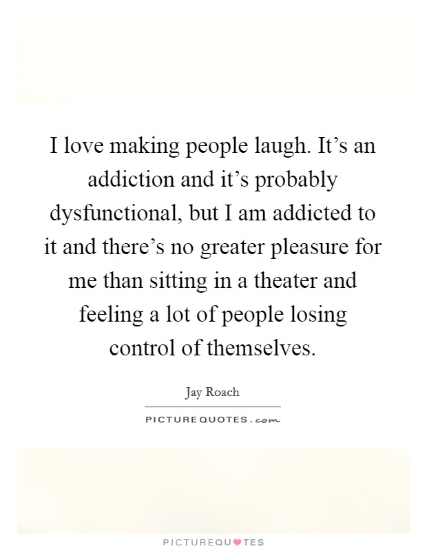 I love making people laugh. It's an addiction and it's probably dysfunctional, but I am addicted to it and there's no greater pleasure for me than sitting in a theater and feeling a lot of people losing control of themselves. Picture Quote #1