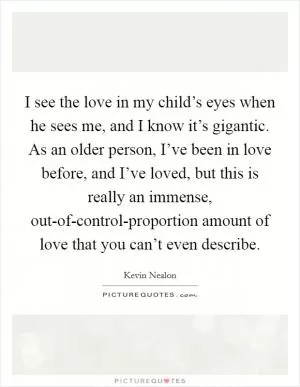 I see the love in my child’s eyes when he sees me, and I know it’s gigantic. As an older person, I’ve been in love before, and I’ve loved, but this is really an immense, out-of-control-proportion amount of love that you can’t even describe Picture Quote #1
