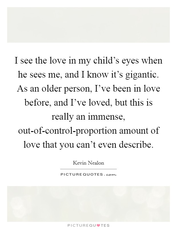 I see the love in my child's eyes when he sees me, and I know it's gigantic. As an older person, I've been in love before, and I've loved, but this is really an immense, out-of-control-proportion amount of love that you can't even describe. Picture Quote #1