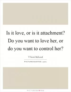 Is it love, or is it attachment? Do you want to love her, or do you want to control her? Picture Quote #1