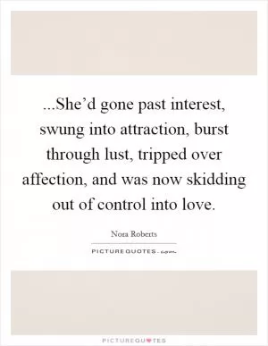 ...She’d gone past interest, swung into attraction, burst through lust, tripped over affection, and was now skidding out of control into love Picture Quote #1