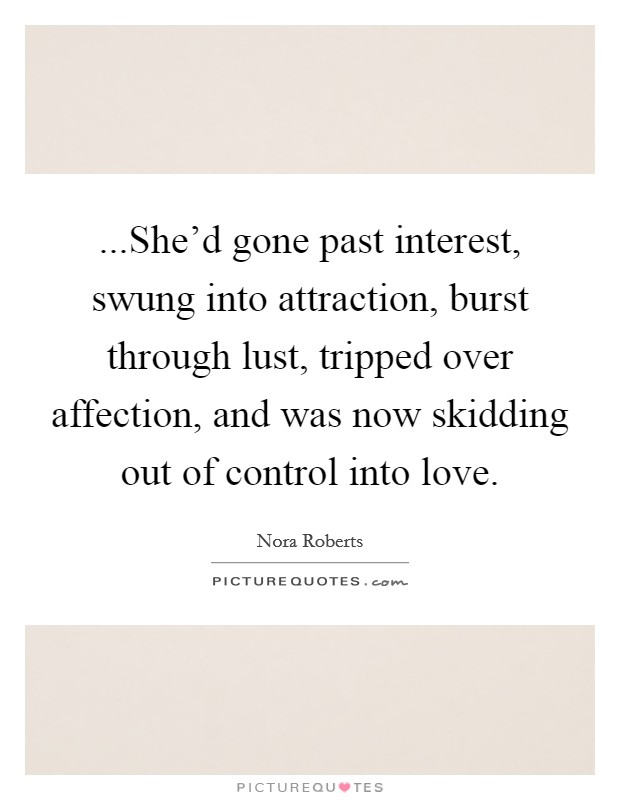 ...She'd gone past interest, swung into attraction, burst through lust, tripped over affection, and was now skidding out of control into love. Picture Quote #1