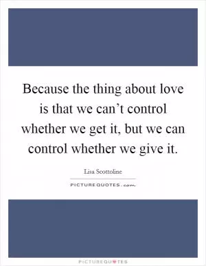 Because the thing about love is that we can’t control whether we get it, but we can control whether we give it Picture Quote #1