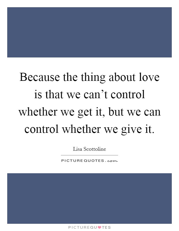 Because the thing about love is that we can't control whether we get it, but we can control whether we give it. Picture Quote #1