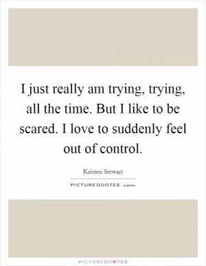 I just really am trying, trying, all the time. But I like to be scared. I love to suddenly feel out of control Picture Quote #1