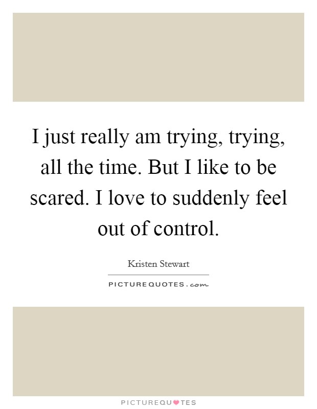 I just really am trying, trying, all the time. But I like to be scared. I love to suddenly feel out of control. Picture Quote #1