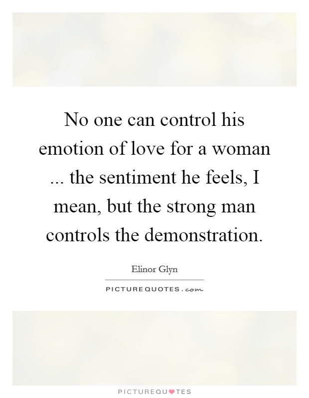 No one can control his emotion of love for a woman ... the sentiment he feels, I mean, but the strong man controls the demonstration. Picture Quote #1