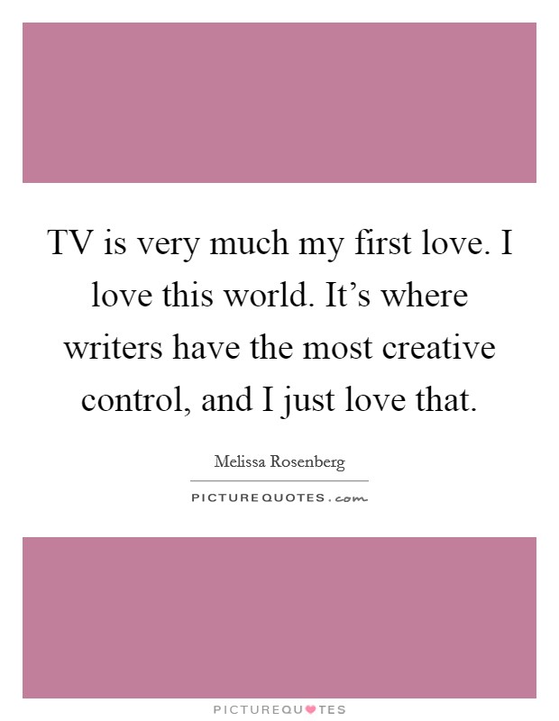 TV is very much my first love. I love this world. It's where writers have the most creative control, and I just love that. Picture Quote #1