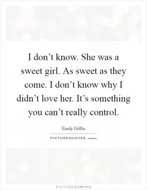 I don’t know. She was a sweet girl. As sweet as they come. I don’t know why I didn’t love her. It’s something you can’t really control Picture Quote #1