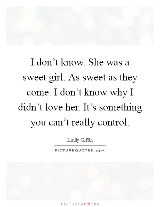I don't know. She was a sweet girl. As sweet as they come. I don't know why I didn't love her. It's something you can't really control. Picture Quote #1