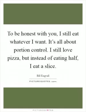 To be honest with you, I still eat whatever I want. It’s all about portion control. I still love pizza, but instead of eating half, I eat a slice Picture Quote #1