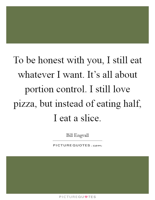 To be honest with you, I still eat whatever I want. It's all about portion control. I still love pizza, but instead of eating half, I eat a slice. Picture Quote #1