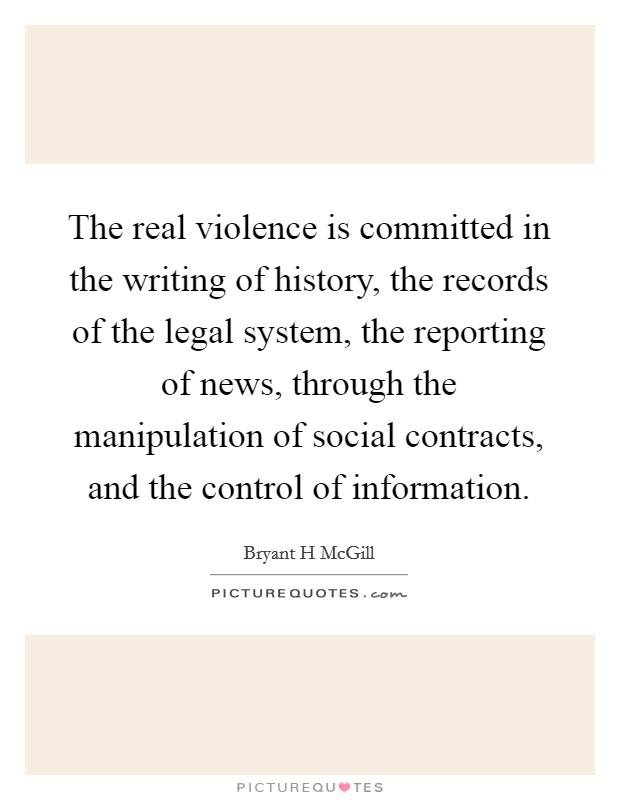 The real violence is committed in the writing of history, the records of the legal system, the reporting of news, through the manipulation of social contracts, and the control of information. Picture Quote #1