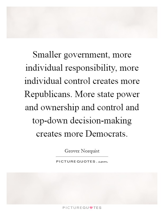 Smaller government, more individual responsibility, more individual control creates more Republicans. More state power and ownership and control and top-down decision-making creates more Democrats. Picture Quote #1