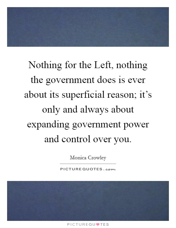 Nothing for the Left, nothing the government does is ever about its superficial reason; it's only and always about expanding government power and control over you. Picture Quote #1
