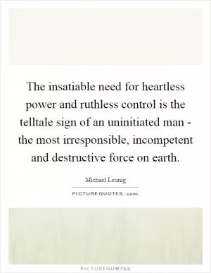 The insatiable need for heartless power and ruthless control is the telltale sign of an uninitiated man - the most irresponsible, incompetent and destructive force on earth Picture Quote #1
