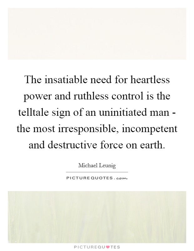 The insatiable need for heartless power and ruthless control is the telltale sign of an uninitiated man - the most irresponsible, incompetent and destructive force on earth. Picture Quote #1