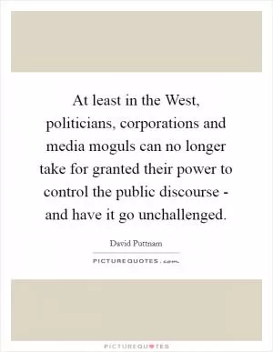 At least in the West, politicians, corporations and media moguls can no longer take for granted their power to control the public discourse - and have it go unchallenged Picture Quote #1