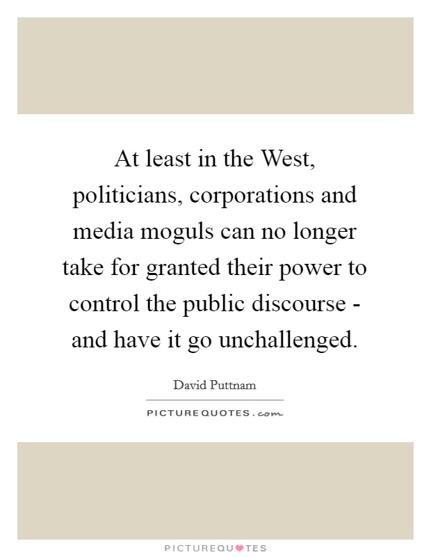 At least in the West, politicians, corporations and media moguls can no longer take for granted their power to control the public discourse - and have it go unchallenged. Picture Quote #1