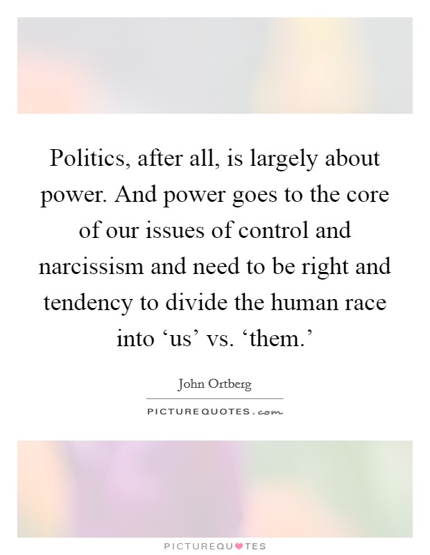 Politics, after all, is largely about power. And power goes to the core of our issues of control and narcissism and need to be right and tendency to divide the human race into ‘us' vs. ‘them.' Picture Quote #1