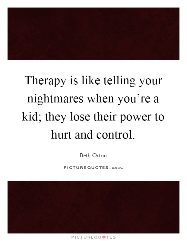 Therapy is like telling your nightmares when you're a kid; they lose their power to hurt and control. Picture Quote #1