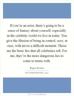 If you’re an actor, there’s going to be a sense of fantasy about yourself, especially in the celebrity world we live in today. You give the illusion of being in control, sexy, at ease, with never a difficult moment. Those are the basic lies that all celebrities tell. For me, they’re the more dangerous lies to come to terms with Picture Quote #1