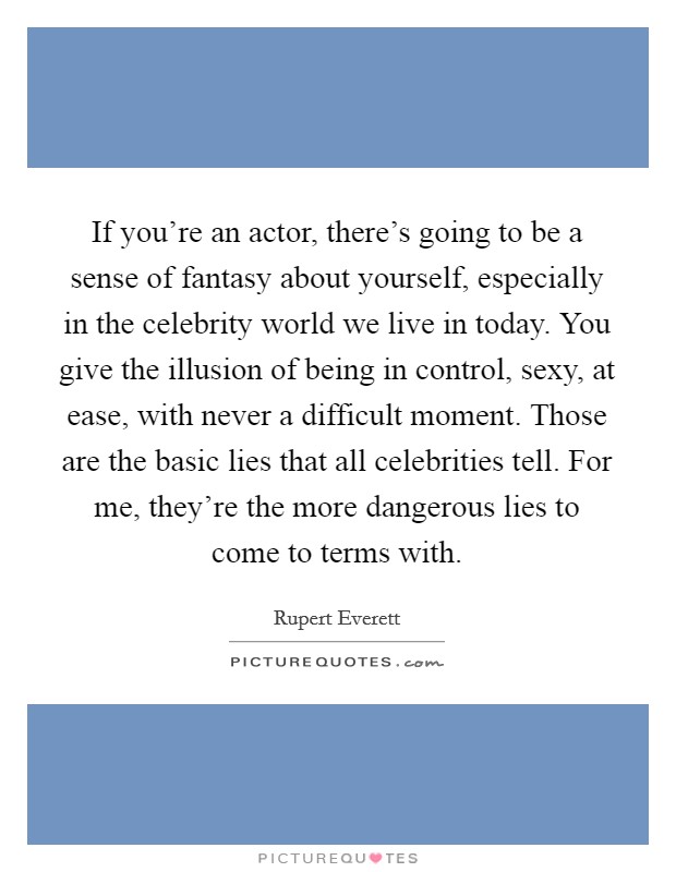 If you're an actor, there's going to be a sense of fantasy about yourself, especially in the celebrity world we live in today. You give the illusion of being in control, sexy, at ease, with never a difficult moment. Those are the basic lies that all celebrities tell. For me, they're the more dangerous lies to come to terms with. Picture Quote #1