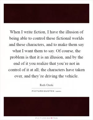When I write fiction, I have the illusion of being able to control these fictional worlds and these characters, and to make them say what I want them to say. Of course, the problem is that it is an illusion, and by the end of it you realize that you’re not in control of it at all; the characters have taken over, and they’re driving the vehicle Picture Quote #1