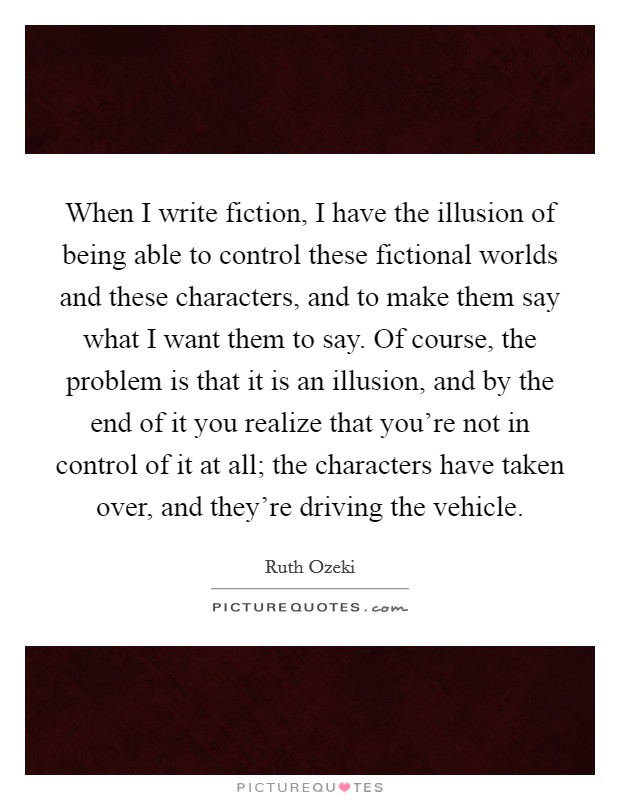 When I write fiction, I have the illusion of being able to control these fictional worlds and these characters, and to make them say what I want them to say. Of course, the problem is that it is an illusion, and by the end of it you realize that you're not in control of it at all; the characters have taken over, and they're driving the vehicle. Picture Quote #1